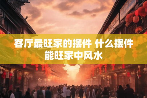 客厅最旺家的摆件 什么摆件能旺家中风水
