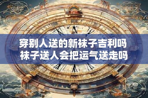 穿别人送的新袜子吉利吗 袜子送人会把运气送走吗
