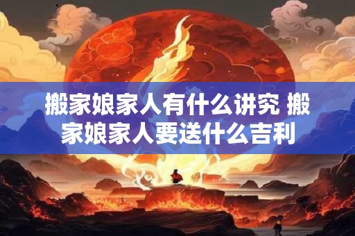 搬家娘家人有什么讲究 搬家娘家人要送什么吉利