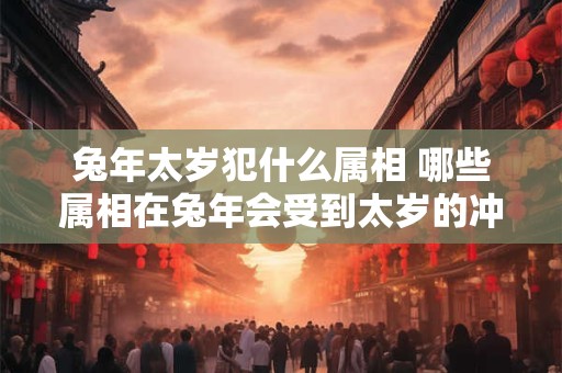 兔年太岁犯什么属相 哪些属相在兔年会受到太岁的冲煞影响
