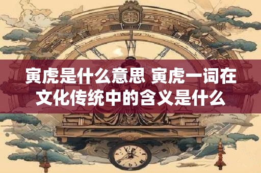 寅虎是什么意思 寅虎一词在文化传统中的含义是什么