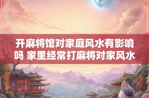开麻将馆对家庭风水有影响吗 家里经常打麻将对家风水