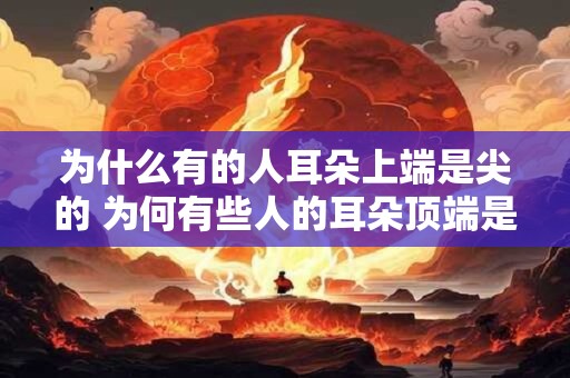 为什么有的人耳朵上端是尖的 为何有些人的耳朵顶端是尖的