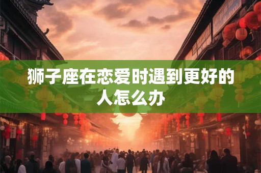 狮子座在恋爱时遇到更好的人怎么办