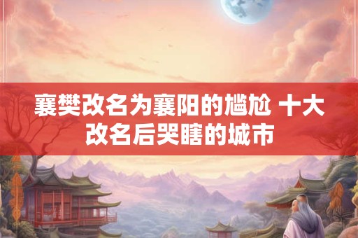 襄樊改名为襄阳的尴尬 十大改名后哭瞎的城市