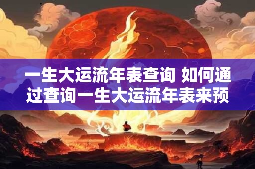 一生大运流年表查询 如何通过查询一生大运流年表来预测个人的吉凶运势