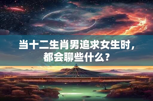 当十二生肖男追求女生时，都会聊些什么？