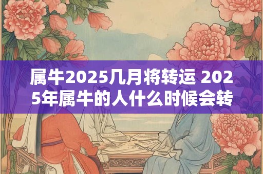 属牛2025几月将转运 2025年属牛的人什么时候会转运