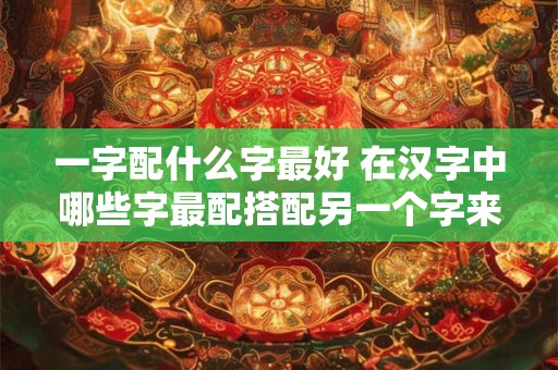 一字配什么字最好 在汉字中哪些字最配搭配另一个字来达到最佳效果