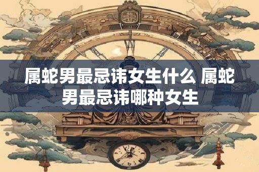 属蛇男最忌讳女生什么 属蛇男最忌讳哪种女生