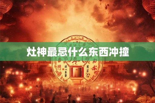 灶神最忌什么东西冲撞