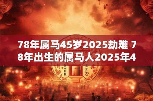 78年属马45岁2025劫难 78年出生的属马人2025年45岁是否会遭遇劫难