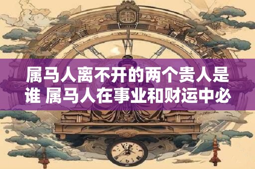 属马人离不开的两个贵人是谁 属马人在事业和财运中必备的两位贵人是谁