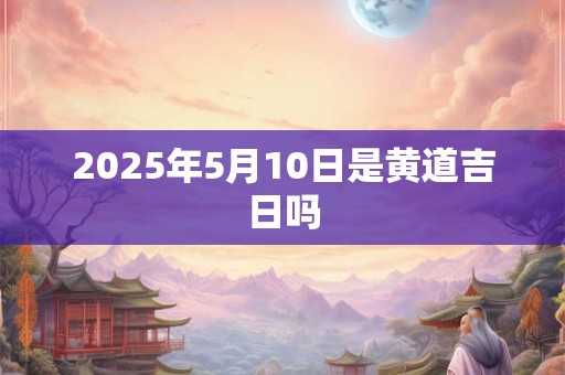 2025年5月10日是黄道吉日吗