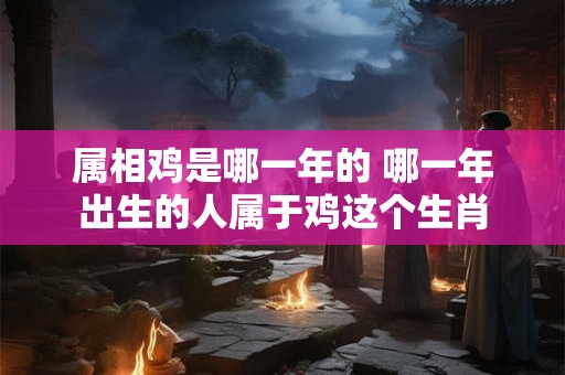 属相鸡是哪一年的 哪一年出生的人属于鸡这个生肖