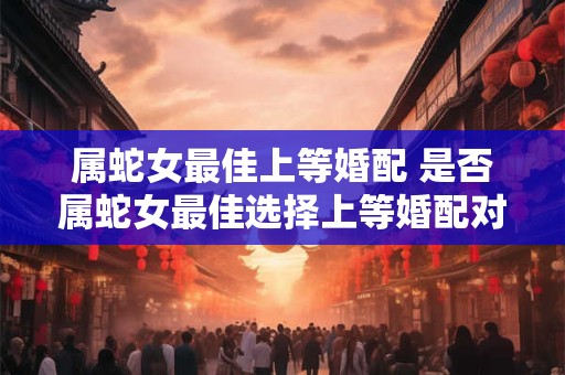 属蛇女最佳上等婚配 是否属蛇女最佳选择上等婚配对象