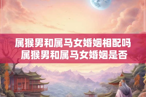 属猴男和属马女婚姻相配吗 属猴男和属马女婚姻是否合适