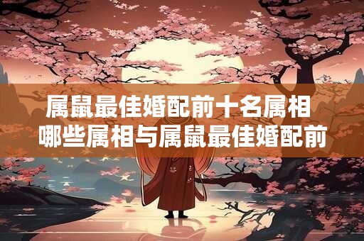 属鼠最佳婚配前十名属相 哪些属相与属鼠最佳婚配前十名相对应