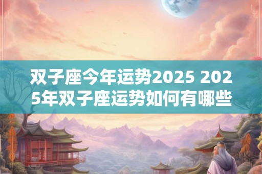 双子座今年运势2025 2025年双子座运势如何有哪些值得期待的变化和挑战