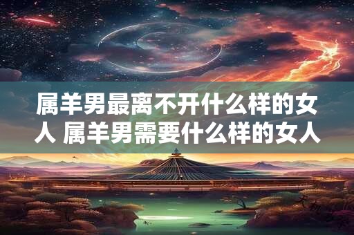 属羊男最离不开什么样的女人 属羊男需要什么样的女人才能离不开她