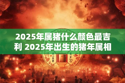 2025年属猪什么颜色最吉利 2025年出生的猪年属相者哪种颜色是最为幸运吉利的