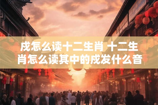 戍怎么读十二生肖 十二生肖怎么读其中的戍发什么音
