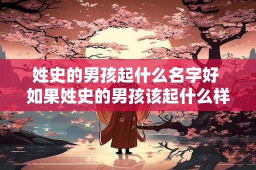 姓史的男孩起什么名字好 如果姓史的男孩该起什么样的名字比较好呢 姓史的男孩起什么名字好 如果姓史的男孩该起什么样的名字比较好呢