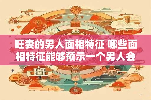 旺妻的男人面相特征 哪些面相特征能够预示一个男人会旺妻