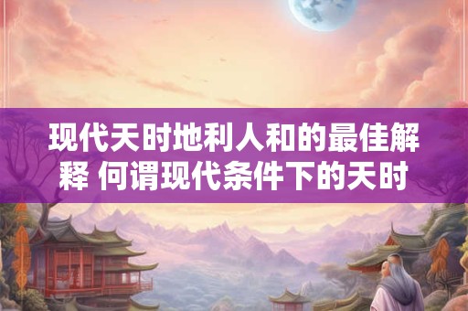 现代天时地利人和的最佳解释 何谓现代条件下的天时地利人和