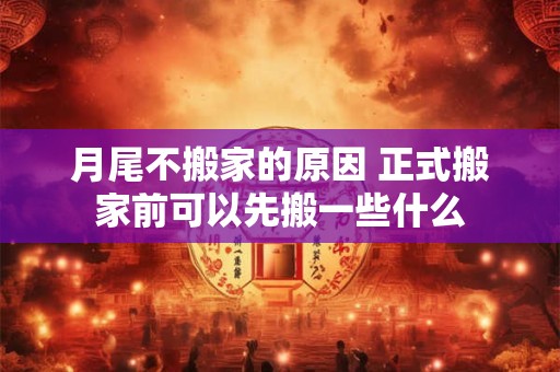月尾不搬家的原因 正式搬家前可以先搬一些什么