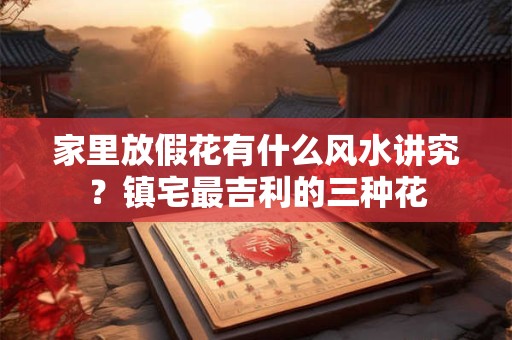家里放假花有什么风水讲究？镇宅最吉利的三种花