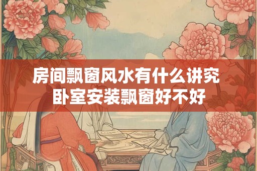 房间飘窗风水有什么讲究 卧室安装飘窗好不好 房间飘窗风水有什么讲究 卧室安装飘窗好不好
