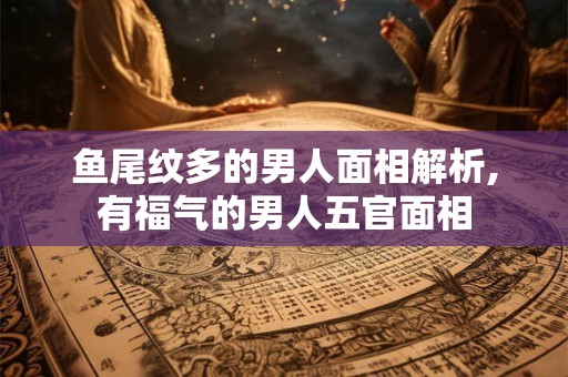 鱼尾纹多的男人面相解析,有福气的男人五官面相