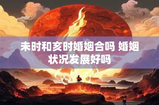 详细阅读:未时和亥时婚姻合吗 婚姻状况发展好吗 未时和亥时婚姻合吗 婚姻状况发展好吗