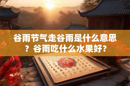 谷雨节气走谷雨是什么意思？谷雨吃什么水果好？