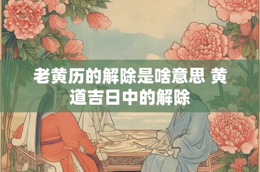 老黄历的解除是啥意思 黄道吉日中的解除