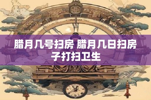 腊月几号扫房 腊月几日扫房子打扫卫生