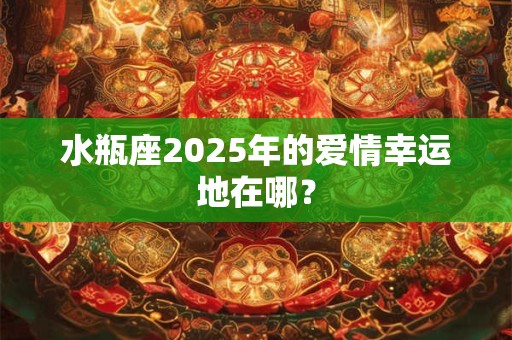 水瓶座2025年的爱情幸运地在哪？