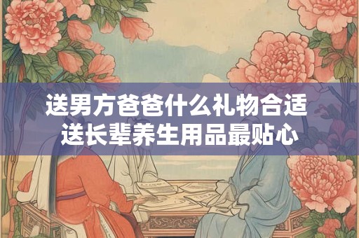 送男方爸爸什么礼物合适 送长辈养生用品最贴心