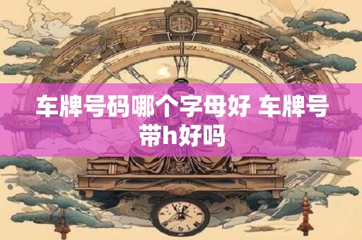 车牌号码哪个字母好 车牌号带h好吗