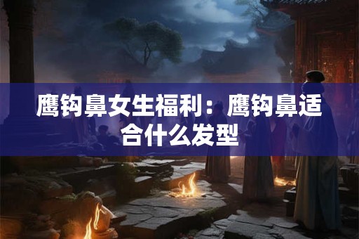 鹰钩鼻女生福利：鹰钩鼻适合什么发型
