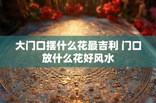 大门口摆什么花最吉利 门口放什么花好风水