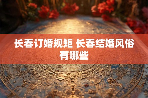 长春订婚规矩 长春结婚风俗有哪些