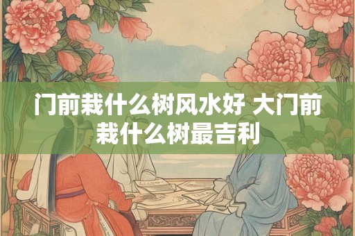 门前栽什么树风水好 大门前栽什么树最吉利