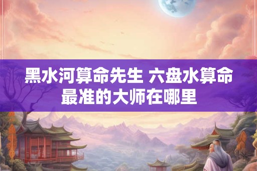 黑水河算命先生 六盘水算命最准的大师在哪里