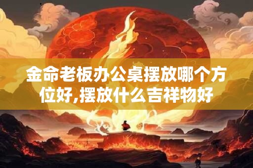 金命老板办公桌摆放哪个方位好,摆放什么吉祥物好