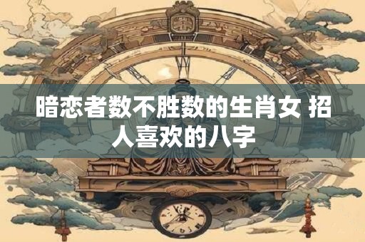 暗恋者数不胜数的生肖女 招人喜欢的八字