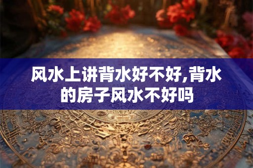 风水上讲背水好不好,背水的房子风水不好吗