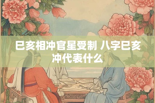 巳亥相冲官星受制 八字巳亥冲代表什么