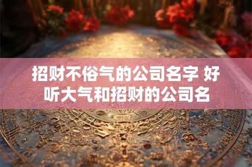 招财不俗气的公司名字 好听大气和招财的公司名